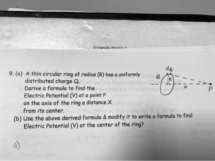 9. (a) A thin circular ring of radius (R) has a uniformly distributed charge Q. Derive a formula to find the Electric Potential (V) at a point P on the axis of the ring a distance X from its center. (b) Use the above derived formula     modify it to write a formula to find Electric Potential (V) at the center of the ring?