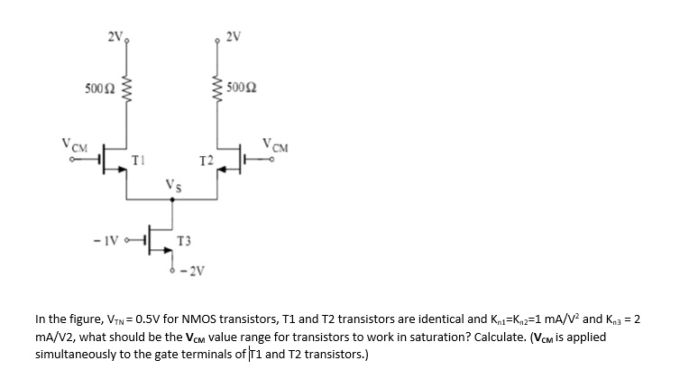 2V
2V
500 ?
500?
VCM
VCM
T1
T2
VS
-1V
T3
-2V
In the figure, VTN = 0.5V for NMOS transistors, T1 and T2 transistors are identical and Kn1=Kn2=1 mA/V² and Kn3 = 2
mA/V2, what should be the VCM value range for transistors to work in saturation? Calculate. (VCM is applied
simultaneously to the gate terminals of T1 and T2 transistors.)
