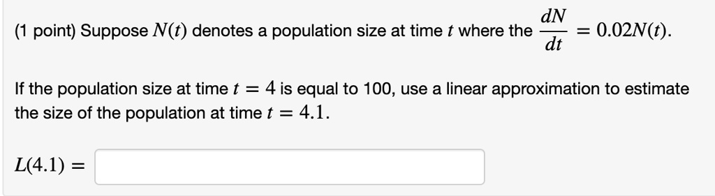 Suppose N(t) denotes a population size at time t where the dN/dt = 0.02N(t).

If the population size at time t = 4 is equal to 100, use a linear approximation to estimate the size of the population at time t = 4.1.

L(4.1) =