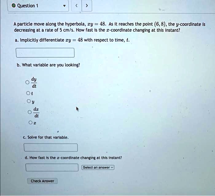 Question 1
A particle move along the hyperbola, xy = 48. As it reaches the point (6,8), the y-coordinate is
decreasing at a rate of 5 cm/s. How fast is the x-coordinate changing at this instant?
a. Implicitly differentiate xy = 48 with respect to time, t.
b. What variable are you looking?
(dy)/(dt)
t
y
(dx)/(dt)
x
c. Solve for that variable.
d. How fast is the x-coordinate changing at this instant?