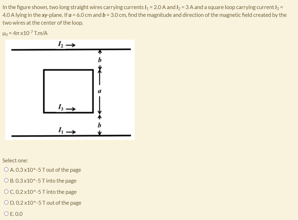 In the figure shown, two long straight wires carrying currents I1 = 2.0 A and I2 = 3 A and a square loop carrying current I3 = 4.0 A lying in the xy-plane. If a = 6.0 cm and b = 3.0 cm, find the magnitude and direction of the magnetic field created by the two wires at the center of the loop.
?? = 4? x10?? T.m/A
A. 0.3 x10?? T out of the page
B. 0.3 x10?? T into the page
C. 0.2 x10?? T into the page
D. 0.2 x10?? T out of the page
E. 0.0