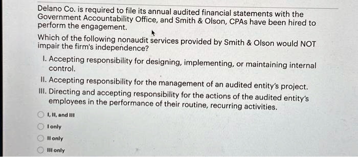 Delano Co. is required to file its annual audited financial statements with the
Government Accountability Office, and Smith     Olson, CPAs have been hired to
perform the engagement.
Which of the following nonaudit services provided by Smith     Olson would NOT
impair the firm's independence?
I. Accepting responsibility for designing, implementing, or maintaining internal
control.
II. Accepting responsibility for the management of an audited entity's project.
III. Directing and accepting responsibility for the actions of the audited entity's
employees in the performance of their routine, recurring activities.
I, II, and III
I only
II only
III only