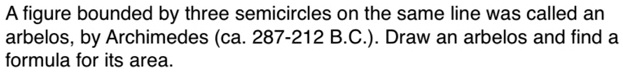 A figure bounded by three semicircles on the same line was called an arbelos, by Archimedes (ca. 287-212 B.C.). Draw an arbelos and find a formula for its area.