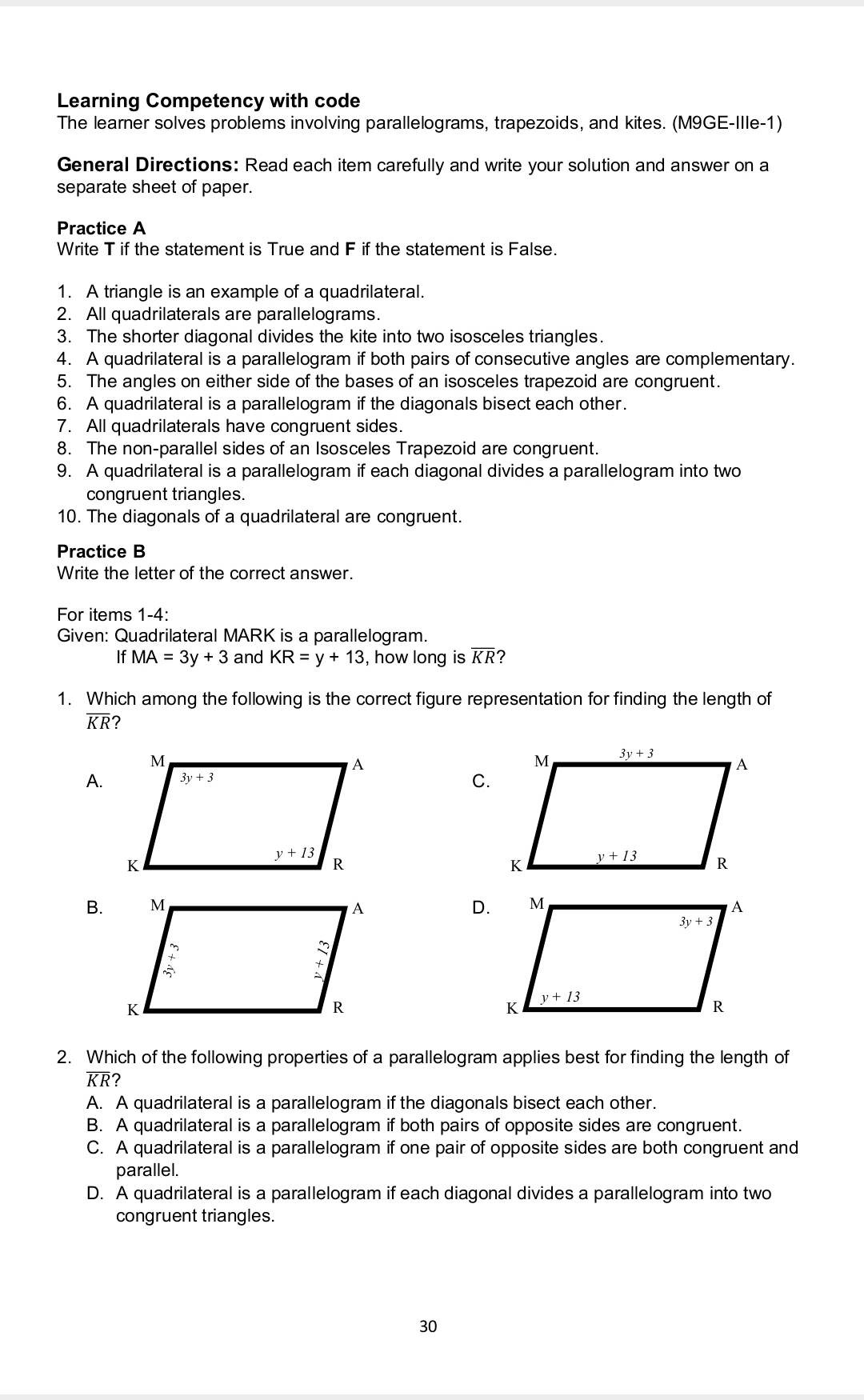 Learning Competency with code
The learner solves problems involving parallelograms, trapezoids, and kites. (M9GE-Ille-1)
General Directions: Read each item carefully and write your solution and answer on a separate sheet of paper.
Practice A
Write 𝐓 if the statement is True and 𝐅 if the statement is False.
1. A triangle is an example of a quadrilateral.
2. All quadrilaterals are parallelograms.
3. The shorter diagonal divides the kite into two isosceles triangles.
4. A quadrilateral is a parallelogram if both pairs of consecutive angles are complementary.
5. The angles on either side of the bases of an isosceles trapezoid are congruent.
6. A quadrilateral is a parallelogram if the diagonals bisect each other.
7. All quadrilaterals have congruent sides.
8. The non-parallel sides of an Isosceles Trapezoid are congruent.
9. A quadrilateral is a parallelogram if each diagonal divides a parallelogram into two congruent triangles.
10. The diagonals of a quadrilateral are congruent.
Practice B
Write the letter of the correct answer.
For items 1-4:
Given: Quadrilateral MARK is a parallelogram. If MA=3 y+3 and KR=y+13, how long is K R ?
1. Which among the following is the correct figure representation for finding the length of K R ?
A.
C.
B.
D.
2. Which of the following properties of a parallelogram applies best for finding the length of K R ?
A. A quadrilateral is a parallelogram if the diagonals bisect each other.
B. A quadrilateral is a parallelogram if both pairs of opposite sides are congruent.
C. A quadrilateral is a parallelogram if one pair of opposite sides are both congruent and parallel.
D. A quadrilateral is a parallelogram if each diagonal divides a parallelogram into two congruent triangles.
30