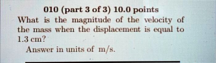 010 (part 3 of 3) 10.0 points
What is the magnitude of the velocity of
the mass when the displacement is equal to
1.3 cm?
Answer in units of m/s.