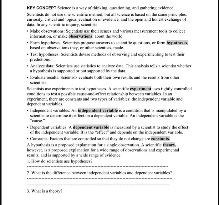 KEY CONCEPT Science is a way of thinking, questioning, and gathering evidence. Scientists do not use one scientific method, but all science is based on the same principles: curiosity, critical and logical evaluation of evidence, and the open and honest exchange of data. In any scientific inquiry, scientists
• Make observations: Scientists use their senses and various measurement tools to collect information, or make observations, about the world.
• Form hypotheses: Scientists propose answers to scientific questions, or form hypotheses, based on observations they, or other scientists, made.
• Test hypotheses: Scientists devise methods of observing and experimenting to test their predictions.
• Analyze data: Scientists use statistics to analyze data. This analysis tells a scientist whether a hypothesis is supported or not supported by the data.
• Evaluate results: Scientists evaluate both their own results and the results from other scientists.
Scientists use experiments to test hypotheses. A scientific experiment uses tightly controlled conditions to test a possible cause-and-effect relationship between variables. In an experiment, there are constants and two types of variables: the independent variable and dependent variables.
• Independent variables: An independent variable is a condition that is manipulated by a scientist to determine its effect on a dependent variable. An independent variable is the "cause."
• Dependent variables: A dependent variable is measured by a scientist to study the effect of the independent variable. It is the "effect" and depends on the independent variable.
• Constants: Factors that are controlled so that they do not change are constants.
A hypothesis is a proposed explanation for a single observation. A scientific theory, however, is a proposed explanation for a wide range of observations and experimental results, and is supported by a wide range of evidence.
1. How do scientists use hypotheses?
2. What is the difference between independent variables and dependent variables?
3. What is a theory?