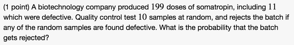 A biotechnology company produced 199 doses of somatropin, including 11 which were defective. Quality control test 10 samples at random, and rejects the batch if any of the random samples are found defective. What is the probability that the batch gets rejected?