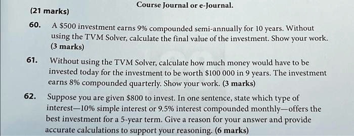 (21 marks)
Course Journal or e-Journal.
60. A 500 investment earns 9% compounded semi-annually for 10 years. Without
using the TVM Solver, calculate the final value of the investment. Show your work.
(3 marks)
61. Without using the TVM Solver, calculate how much money would have to be
invested today for the investment to be worth100 000 in 9 years. The investment
earns 8% compounded quarterly. Show your work. (3 marks)
62. Suppose you are given 800 to invest. In one sentence, state which type of
interest—10% simple interest or 9.5% interest compounded monthly—offers the
best investment for a 5-year term. Give a reason for your answer and provide
accurate calculations to support your reasoning. (6 marks)