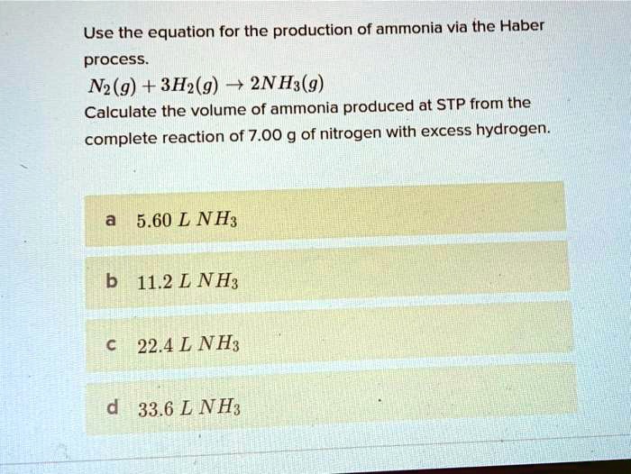 Use the equation for the production of ammonia via the Haber process.
N2(g) + 3H2(g) ? 2NH3(g)
Calculate the volume of ammonia produced at STP from the complete reaction of 7.00 g of nitrogen with excess hydrogen.
a 5.60 L NH3
b 11.2 L NH3
c 22.4 L NH3
d 33.6 L NH3