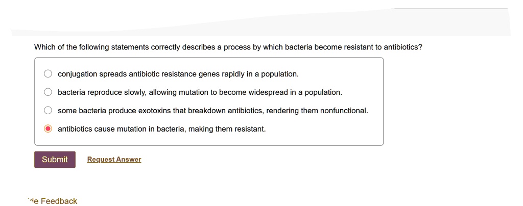 Which of the following statements correctly describes a process by which bacteria become resistant to antibiotics?
conjugation spreads antibiotic resistance genes rapidly in a population.
bacteria reproduce slowly, allowing mutation to become widespread in a population.
some bacteria produce exotoxins that breakdown antibiotics, rendering them nonfunctional.
antibiotics cause mutation in bacteria, making them resistant.