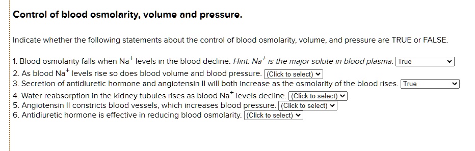 Control of blood osmolarity, volume and pressure.
Indicate whether the following statements about the control of blood osmolarity, volume, and pressure are TRUE or FALSE.
1. Blood osmolarity falls when Na+ levels in the blood decline. Hint: Na+ is the major solute in blood plasma. True
2. As blood Na+ levels rise so does blood volume and blood pressure.
3. Secretion of antidiuretic hormone and angiotensin II will both increase as the osmolarity of the blood rises. True
4. Water reabsorption in the kidney tubules rises as blood Na+ levels decline.
5. Angiotensin II constricts blood vessels, which increases blood pressure.
6. Antidiuretic hormone is effective in reducing blood osmolarity.