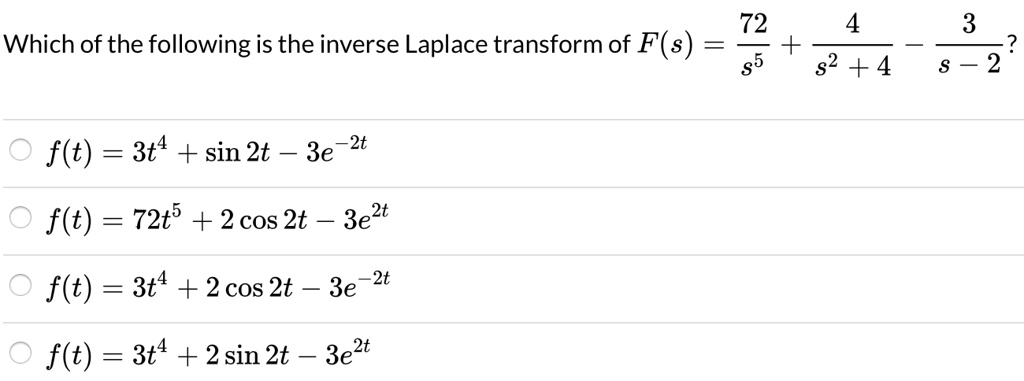 Which of the following is the inverse Laplace transform of F(s) = 72/s^5 + 4/(s^2 + 4) - 3/(s - 2)?
f(t) = 3t^4 + sin 2t - 3e^-2t
f(t) = 72t^5 + 2 cos 2t - 3e^2t
f(t) = 3t^4 + 2 cos 2t - 3e^-2t
f(t) = 3t^4 + 2 sin 2t - 3e^2t