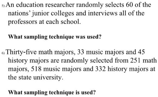 An education researcher randomly selects 60 of the nations' junior colleges and interviews all of the professors at each school.

What sampling technique was used?

Thirty-five math majors, 33 music majors and 45 history majors are randomly selected from 251 math majors, 518 music majors and 332 history majors at the state university.

What sampling technique is used?
