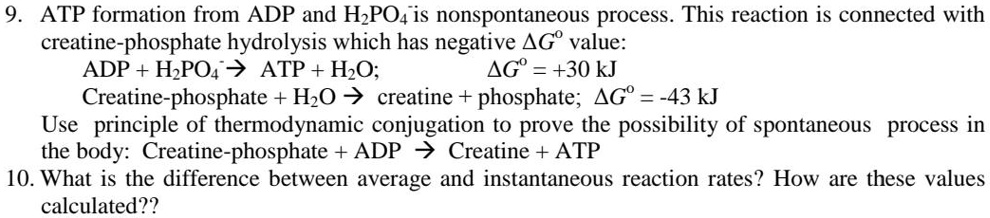 9. ATP formation from ADP and H2PO4- is nonspontaneous process. This reaction is connected with creatine-phosphate hydrolysis which has negative ?G° value:
ADP + H2PO4- ? ATP + H2O; ?G° = +30 kJ
Creatine-phosphate + H2O ? creatine + phosphate; ?G° = -43 kJ
Use principle of thermodynamic conjugation to prove the possibility of spontaneous process in the body: Creatine-phosphate + ADP ? Creatine + ATP
10. What is the difference between average and instantaneous reaction rates? How are these values calculated??
