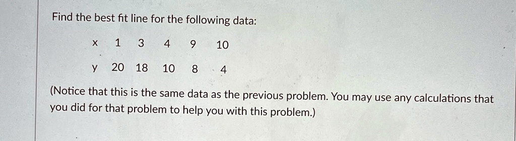Find the best fit line for the following data:

 x     1     3     4     9     10 

 y     20     18     10     8     4 


(Notice that this is the same data as the previous problem. You may use any calculations that
you did for that problem to help you with this problem.)