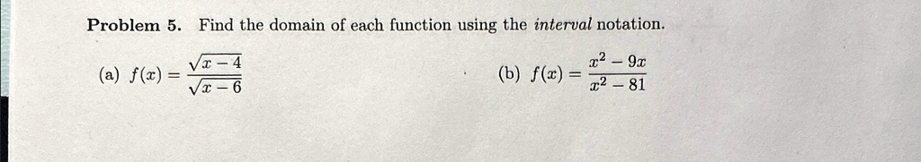 Problem 5. Find the domain of each function using the interval notation.

    (a)  f(x)    = (√(x-4))/(√(x-6))
    
    (b)  f(x)    = (x^2 - 9x)/(x^2 - 81)
