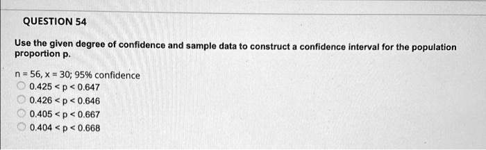 Use the given degree of confidence and sample data to construct a confidence interval for the population proportion p.
n = 56, x = 30; 95% confidence
0.425 < p < 0.647
0.426 < p < 0.646
0.405 < p < 0.667
0.404 < p < 0.668