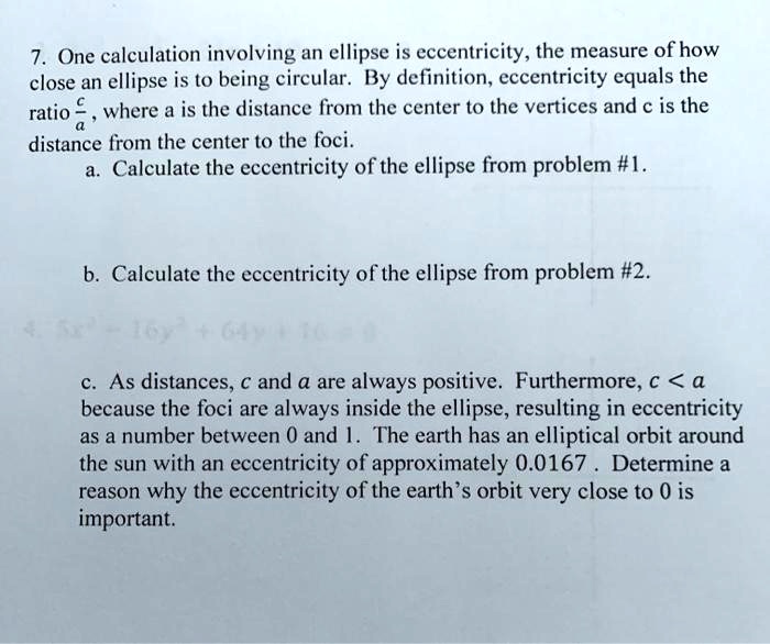 7. One calculation involving an ellipse is eccentricity, the measure of how close an ellipse is to being circular. By definition, eccentricity equals the ratio c/a, where a is the distance from the center to the vertices and c is the distance from the center to the foci.
a. Calculate the eccentricity of the ellipse from problem #1.

b. Calculate the eccentricity of the ellipse from problem #2.

c. As distances, c and a are always positive. Furthermore, c < a because the foci are always inside the ellipse, resulting in eccentricity as a number between 0 and 1. The earth has an elliptical orbit around the sun with an eccentricity of approximately 0.0167 . Determine a reason why the eccentricity of the earth's orbit very close to 0 is important.