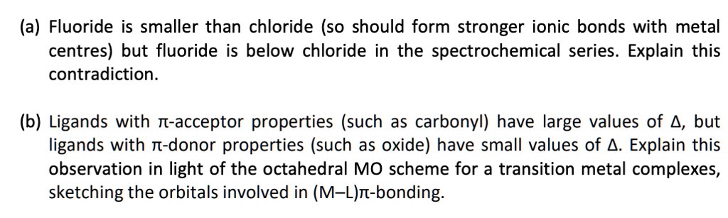 (a) Fluoride is smaller than chloride (so should form stronger ionic bonds with metal centres) but fluoride is below chloride in the spectrochemical series. Explain this contradiction.
(b) Ligands with π-acceptor properties (such as carbonyl) have large values of Δ, but ligands with π-donor properties (such as oxide) have small values of Δ. Explain this observation in light of the octahedral MO scheme for a transition metal complexes, sketching the orbitals involved in (M-L)π-bonding.
