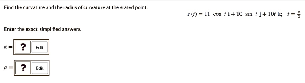 Find the curvature and the radius of curvature at the stated point.
r(t) = 11 cos t i + 10 sin t j + 10t k; t = ?/2
Enter the exact, simplified answers.
? =
? =