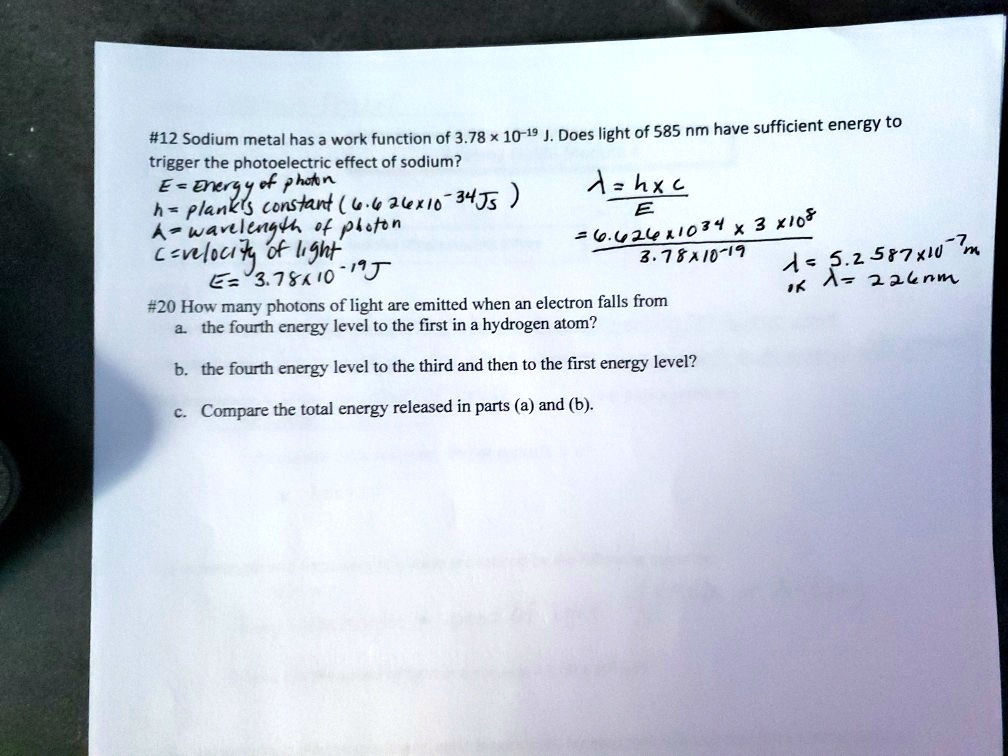 #12 Sodium metal has a work function of 3.78    #215; 10^-19 J. Does light of 585 nm have sufficient energy to
trigger the photoelectric effect of sodium?
E = Energy of photon
h = plank's constant (6.626    #215; 10^-34 Js)
? = wavelength of photon
c = velocity of light
E = 3.78    #215; 10^-19 J
? = h    #215; c / E
= (6.626    #215; 10^-34    #215; 3    #215; 10^8) / 3.78    #215; 10^-19
? = 5.2587    #215; 10^-7 m
or ? = 526 nm
#20 How many photons of light are emitted when an electron falls from
a. the fourth energy level to the first in a hydrogen atom?
b. the fourth energy level to the third and then to the first energy level?
c. Compare the total energy released in parts (a) and (b).