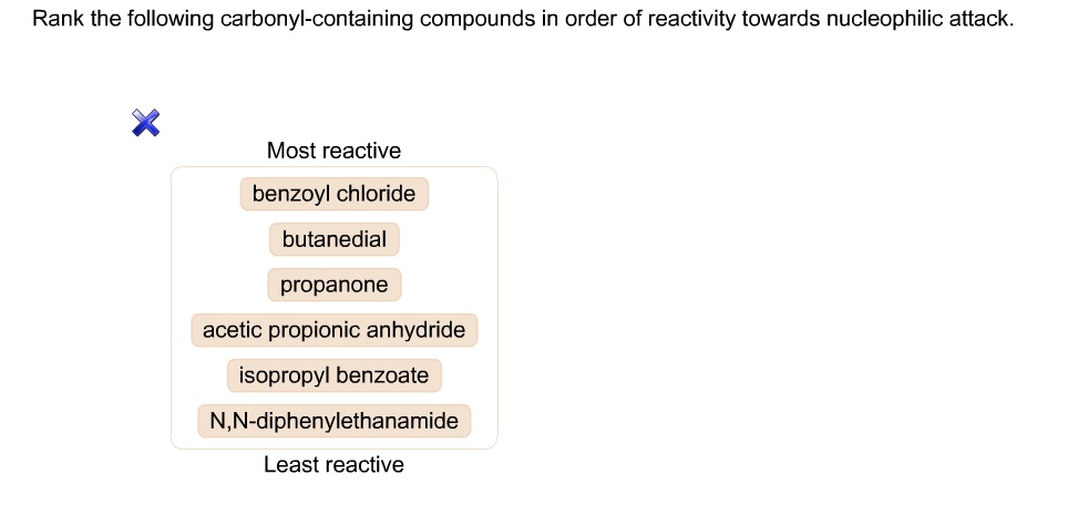 Rank the following carbonyl-containing compounds in order of reactivity towards nucleophilic attack.
Most reactive
benzoyl chloride
butanedial
propanone
acetic propionic anhydride
isopropyl benzoate
N,N-diphenylethanamide
Least reactive