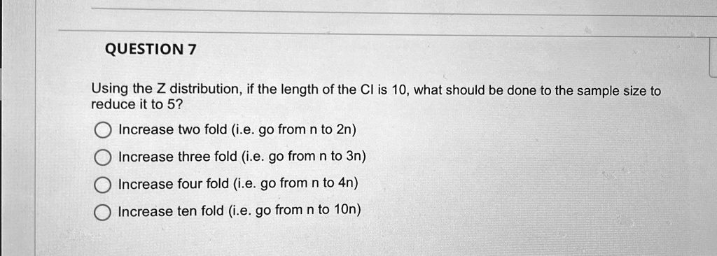 QUESTION 7
Using the Z distribution, if the length of the CI is 10, what should be done to the sample size to
reduce it to 5?
Increase two fold (i.e. go from n to 2n)
Increase three fold (i.e. go from n to 3n)
Increase four fold (i.e. go from n to 4n)
Increase ten fold (i.e. go from n to 10n)