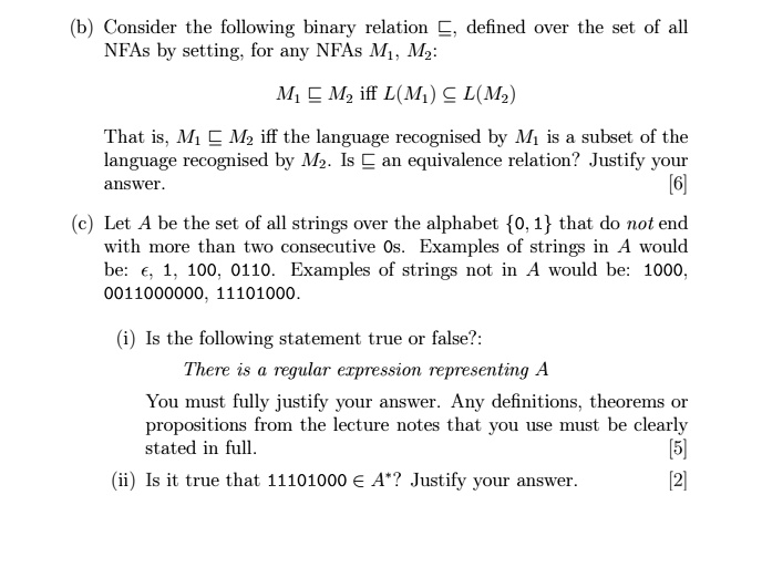 (b) Consider the following binary relation ⊆, defined over the set of all
NFAs by setting, for any NFAs M1, M2:

M1 ⊆ M2 iff L(M1) ⊆ L(M2)

That is, M1 ⊆ M2 iff the language recognised by M1 is a subset of the
language recognised by M2. Is ⊆ an equivalence relation? Justify your
answer.
[6]
(c) Let A be the set of all strings over the alphabet 0, 1 that do not end
with more than two consecutive 0s. Examples of strings in A would
be: ϵ, 1, 100, 0110. Examples of strings not in A would be: 1000,
0011000000, 11101000.
(i) Is the following statement true or false?:
There is a regular expression representing A
You must fully justify your answer. Any definitions, theorems or
propositions from the lecture notes that you use must be clearly
stated in full.
[5]
(ii) Is it true that 11101000 ∈ A^*? Justify your answer.
[2]