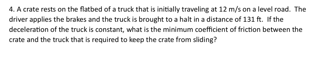 4 a crate rests on the flatbed of a truck that is initially traveling at 12 ms on a level road the driver applies the brakes and the truck is brought to a halt in a distance of 131 ft if the 87205