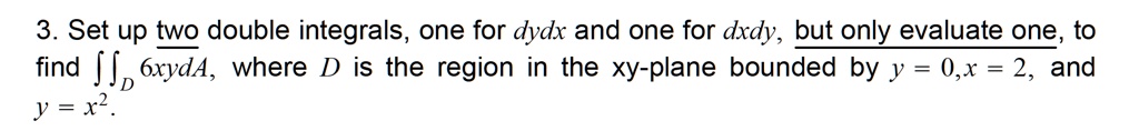 3. Set up two double integrals, one for dydx and one for dxdy, but only evaluate one, to find ?D 6xydA, where D is the region in the xy-plane bounded by y = 0, x = 2, and y = x^2.