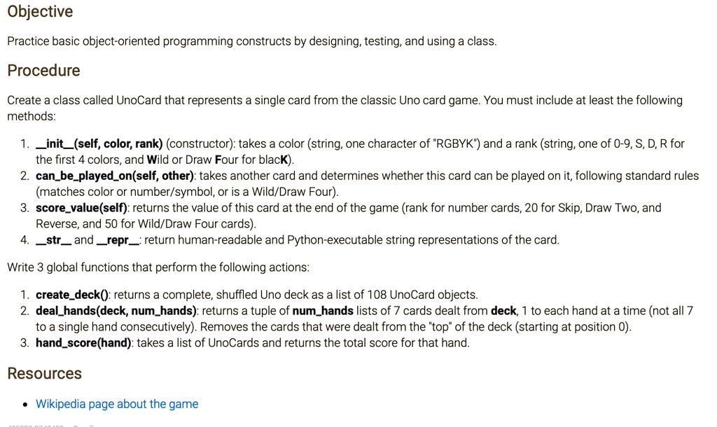 Objective

Practice basic object-oriented programming constructs by designing, testing, and using a class.

Procedure

Create a class called UnoCard that represents a single card from the classic Uno card game. You must include at least the following methods:

1. init(self, color, rank) (constructor): takes a color (string, one character of "RGBYK") and a rank (string, one of 0-9, S, D, R for the first 4 colors, and Wild or Draw Four for blacK).
2. canbeplayedon(self, other): takes another card and determines whether this card can be played on it, following standard rules (matches color or number/symbol, or is a Wild/Draw Four).
3. scorevalue(self): returns the value of this card at the end of the game (rank for number cards, 20 for Skip, Draw Two, and Reverse, and 50 for Wild/Draw Four cards).
4. str and repr: return human-readable and Python-executable string representations of the card.

Write 3 global functions that perform the following actions:

1. createdeck(): returns a complete, shuffled Uno deck as a list of 108 UnoCard objects.
2. dealhands(deck, numhands): returns a tuple of numhands lists of 7 cards dealt from deck, 1 to each hand at a time (not all 7 to a single hand consecutively). Removes the cards that were dealt from the "top" of the deck (starting at position 0).
3. handscore(hand): takes a list of UnoCards and returns the total score for that hand.

Resources

Wikipedia page about the game