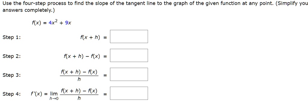 Use the four-step process to find the slope of the tangent line to the graph of the given function at any point. (Simplify you answers completely.)
f(x) = 4x^2 + 9x
Step 1: f(x + h) =
Step 2: f(x + h) - f(x) =
Step 3: (f(x + h) - f(x)) / h =
Step 4: f'(x) = limh->0 (f(x + h) - f(x)) / h =