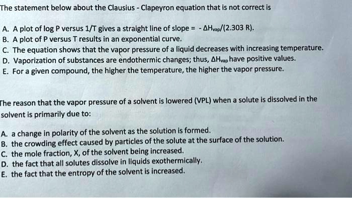 The statement below about the Clausius - Clapeyron equation that is not correct is

A. A plot of log P versus 1/T gives a straight line of slope = - ?Hvap/(2.303 R).
B. A plot of P versus T results in an exponential curve.
C. The equation shows that the vapor pressure of a liquid decreases with increasing temperature.
D. Vaporization of substances are endothermic changes; thus, ?Hvap have positive values.
E. For a given compound, the higher the temperature, the higher the vapor pressure.

The reason that the vapor pressure of a solvent is lowered (VPL) when a solute is dissolved in the solvent is primarily due to:

A. a change in polarity of the solvent as the solution is formed.
B. the crowding effect caused by particles of the solute at the surface of the solution.
C. the mole fraction, X, of the solvent being increased.
D. the fact that all solutes dissolve in liquids exothermically.
E. the fact that the entropy of the solvent is increased.