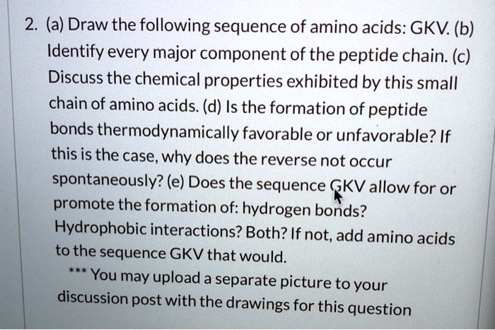 2. (a) Draw the following sequence of amino acids: GKV. (b) Identify every major component of the peptide chain. (c) Discuss the chemical properties exhibited by this small chain of amino acids. (d) Is the formation of peptide bonds thermodynamically favorable or unfavorable? If this is the case, why does the reverse not occur spontaneously? (e) Does the sequence GKV allow for or promote the formation of: hydrogen bonds? Hydrophobic interactions? Both? If not, add amino acids to the sequence GKV that would.
*** You may upload a separate picture to your discussion post with the drawings for this question