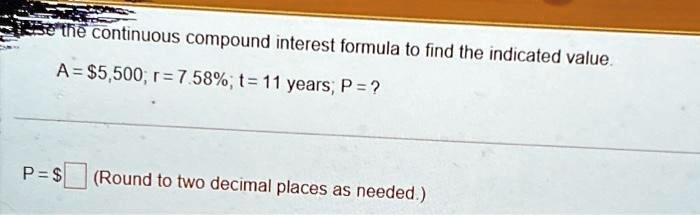 se the continuous compound interest formula to find the indicated value.
A = 5,500; r = 7.58%; t=11 years; P = ?
P= 
(Round to two decimal places as needed.)
