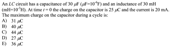 An LC circuit has a capacitance of 30 ?F (?F=10^-6F) and an inductance of 30 mH
(mH=10^-3H). At time t = 0 the charge on the capacitor is 25 ?C and the current is 20 mA.
The maximum charge on the capacitor during a cycle is:
A) 31 ?C
B) 40 ?C
C) 44 ?C
D) 27 ?C
E) 36 ?C