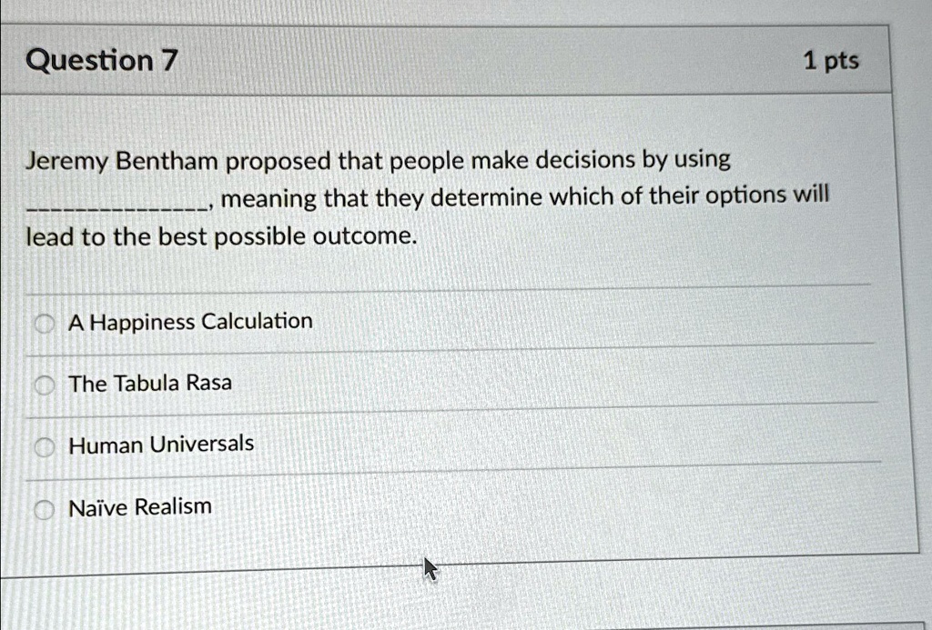 Question 7
1 pts
Jeremy Bentham proposed that people make decisions by using
, meaning that they determine which of their options will
lead to the best possible outcome.
A Happiness Calculation
The Tabula Rasa
Human Universals
Naïve Realism