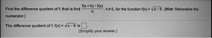 Find the difference quotient of f; that is find (f(x+h)-f(x))/(h), h ≠ 0, for the function f(x) = √(x-9). [Hint: Rationalize the numerator.]
The difference quotient of f; f(x) = √(x-9) is .
(Simplify your answer.)