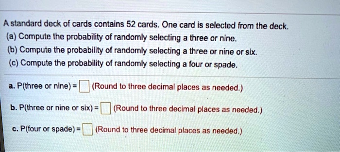 A standard deck of cards contains 52 cards. One card is selected from the deck.
(a) Compute the probability of randomly selecting a three or nine.
(b) Compute the probability of randomly selecting a three or nine or six.
(c) Compute the probability of randomly selecting a four or spade.

a. P(three or nine) = (Round to three decimal places as needed.)
b. P(three or nine or six) = (Round to three decimal places as needed.)
c. P(four or spade) = (Round to three decimal places as needed.)