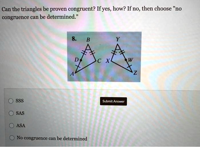 Can the triangles be proven congruent? If yes, how? If no, then choose "no congruence can be determined."
SSS
SAS
ASA
No congruence can be determined