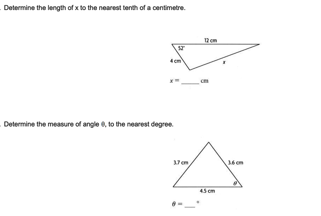 Determine the length of x to the nearest tenth of a centimetre.
12 cm
52°
4 cm
x
x =  cm
Determine the measure of angle ?, to the nearest degree.
3.7 cm
3.6 cm
4.5 cm
?
? = °