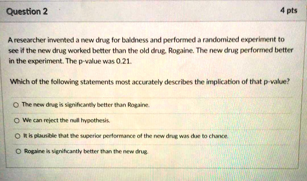 A researcher invented a new drug for baldness and performed a randomized experiment to see if the new drug worked better than the old drug, Rogaine. The new drug performed better in the experiment. The p-value was 0.21.

Which of the following statements most accurately describes the implication of that p-value?

The new drug is significantly better than Rogaine.
We can reject the null hypothesis.
It is plausible that the superior performance of the new drug was due to chance.
Rogaine is significantly better than the new drug.