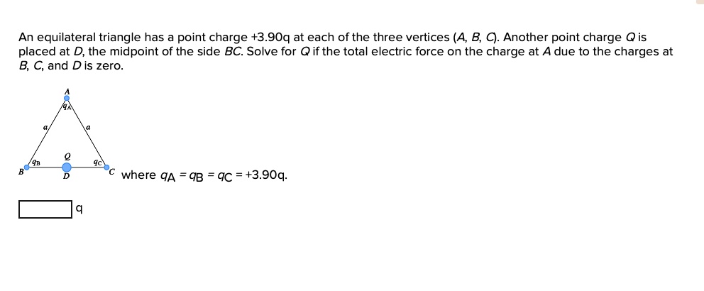 An equilateral triangle has a point charge +3.90q at each of the three vertices (A, B, C). Another point charge Q is placed at D, the midpoint of the side BC. Solve for Q if the total electric force on the charge at A due to the charges at B, C, and D is zero. where qA = qB = qC = +3.90q.