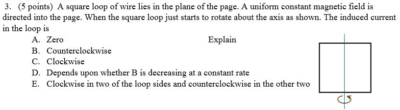 3. (5 points) A square loop of wire lies in the plane of the page. A uniform constant magnetic field is directed into the page. When the square loop just starts to rotate about the axis as shown. The induced current in the loop is
A. Zero
Explain
B. Counterclockwise
C. Clockwise
D. Depends upon whether B is decreasing at a constant rate
E. Clockwise in two of the loop sides and counterclockwise in the other two