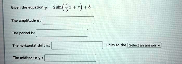 Given the equation y = 2sinleft(fracpi3x + piight) + 8

The amplitude is:

The period is:

The horizontal shift is: units to the Select an answer

The midline is: y =