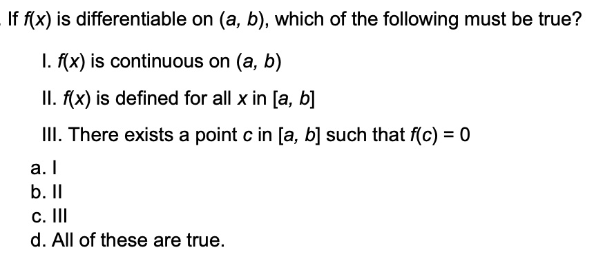 If f(x) is differentiable on (a, b), which of the following must be true?
I. f(x) is continuous on (a, b)
II. f(x) is defined for all x in [a, b]
III. There exists a point c in [a, b] such that f(c) = 0
a. I
b. II
c. III
d. All of these are true.