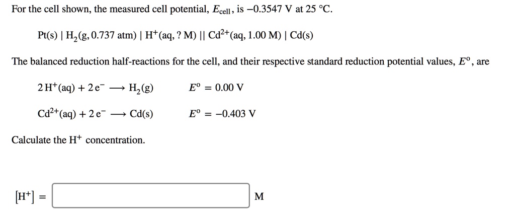For the cell shown, the measured cell potential, Ecell, is –0.3547 V at 25 °C.

Pt(s) | H2(g, 0.737 atm) | H+(aq, ? M) || Cd2+(aq, 1.00 M) | Cd(s)

The balanced reduction half-reactions for the cell, and their respective standard reduction potential values, E°, are

2 H+(aq) + 2 e? ? H2(g)    E° = 0.00 V
Cd2+(aq) + 2 e? ? Cd(s)    E° = –0.403 V

Calculate the H+ concentration.

[H+] = M