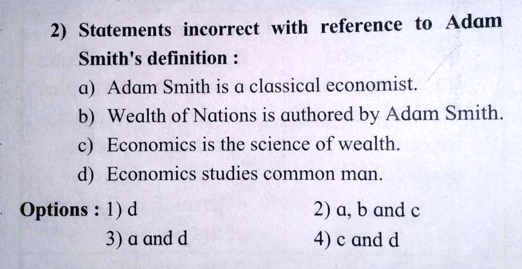 2) Statements incorrect with reference to Adam
Smith's definition :
a) Adam Smith is a classical economist.
b) Wealth of Nations is authored by Adam Smith.
c) Economics is the science of wealth.
d) Economics studies common man.
Options: 1) d
3) a and d
2) a, b and c
4) c and d