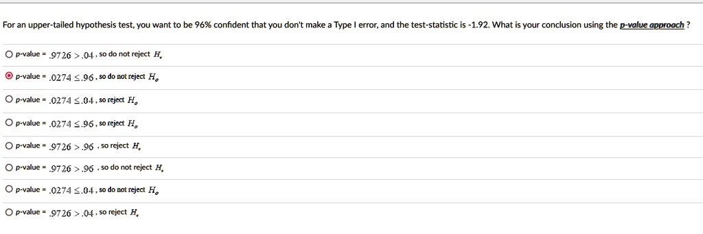 For an upper-tailed hypothesis test, you want to be 96% confident that you don't make a Type I error, and the test-statistic is -1.92. What is your conclusion using the p-value approach?
p-value = .9726 > .04, so do not reject Ho
p-value = .0274 ? .96, so do not reject Ho
p-value = .0274 ? .04, so reject Ho
p-value = .0274 ? .96, so reject Ho
p-value = .9726 > .96, so reject Ho
p-value = .9726 > .96, so do not reject Ho
p-value = .0274 ? .04, so do not reject Ho
p-value = .9726 > .04, so reject Ho