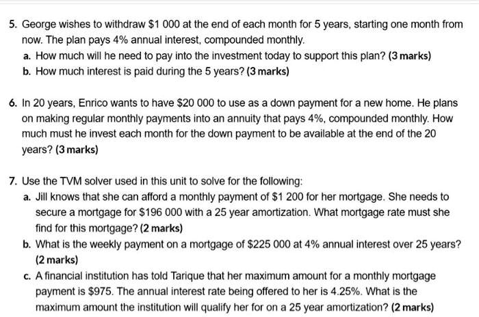5. George wishes to withdraw 1 000 at the end of each month for 5 years, starting one month from
now. The plan pays 4% annual interest, compounded monthly.
a. How much will he need to pay into the investment today to support this plan? (3 marks)
b. How much interest is paid during the 5 years? (3 marks)
6. In 20 years, Enrico wants to have20 000 to use as a down payment for a new home. He plans
on making regular monthly payments into an annuity that pays 4%, compounded monthly. How
much must he invest each month for the down payment to be available at the end of the 20
years? (3 marks)
7. Use the TVM solver used in this unit to solve for the following:
a. Jill knows that she can afford a monthly payment of 1 200 for her mortgage. She needs to
secure a mortgage for196 000 with a 25 year amortization. What mortgage rate must she
find for this mortgage? (2 marks)
b. What is the weekly payment on a mortgage of 225 000 at 4% annual interest over 25 years?
(2 marks)
c. A financial institution has told Tarique that her maximum amount for a monthly mortgage
payment is975. The annual interest rate being offered to her is 4.25%. What is the
maximum amount the institution will qualify her for on a 25 year amortization? (2 marks)